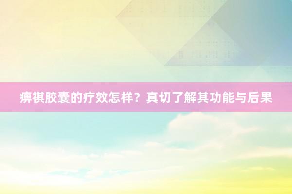 痹祺胶囊的疗效怎样？真切了解其功能与后果